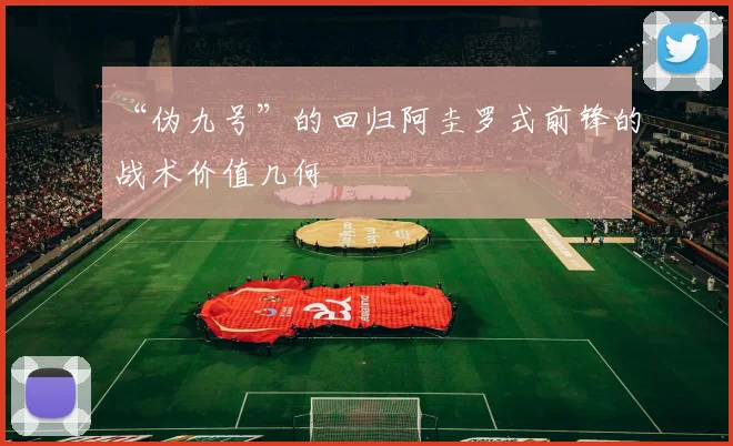 “伪九号”的回归阿圭罗式前锋的战术价值几何