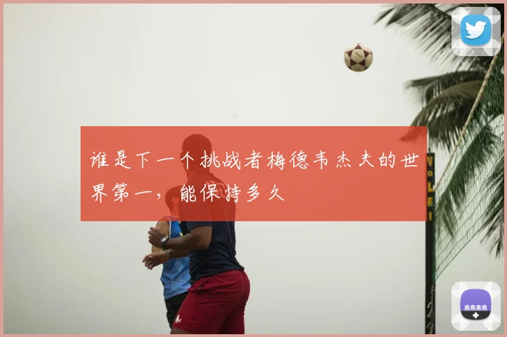谁是下一个挑战者梅德韦杰夫的世界第一,能保持多久