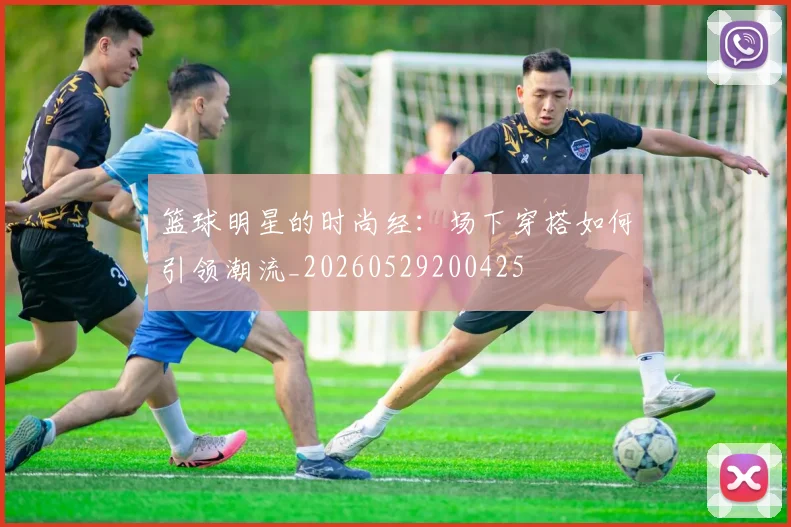 篮球明星的时尚经:场下穿搭如何引领潮流_20260529200425