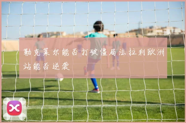 勒克莱尔能否打破僵局法拉利欧洲站能否逆袭