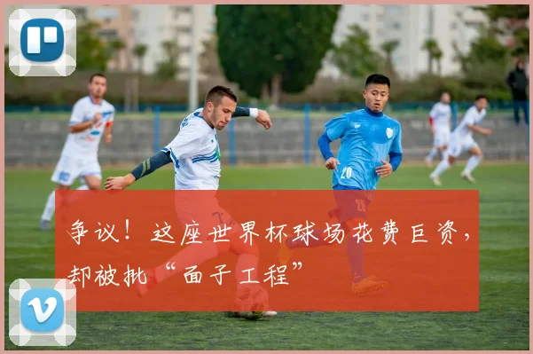 争议!这座世界杯球场花费巨资,却被批“面子工程”