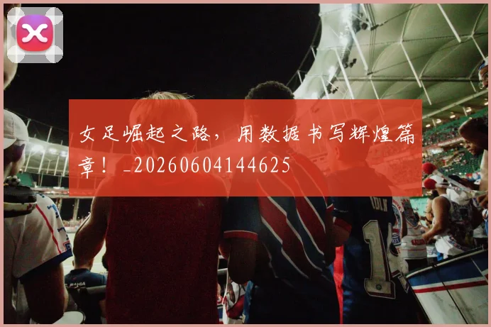 女足崛起之路，用数据书写辉煌篇章！_20260604144625