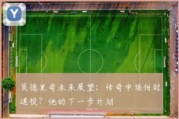 莫德里奇未来展望:传奇中场何时退役?他的下一步计划