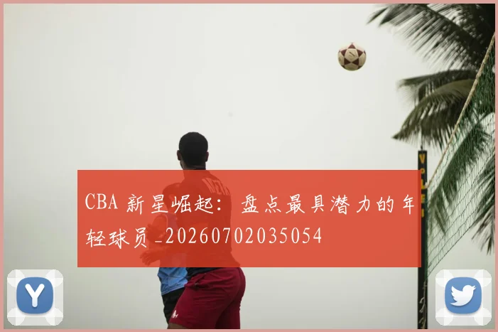 CBA 新星崛起:盘点最具潜力的年轻球员_20260702035054